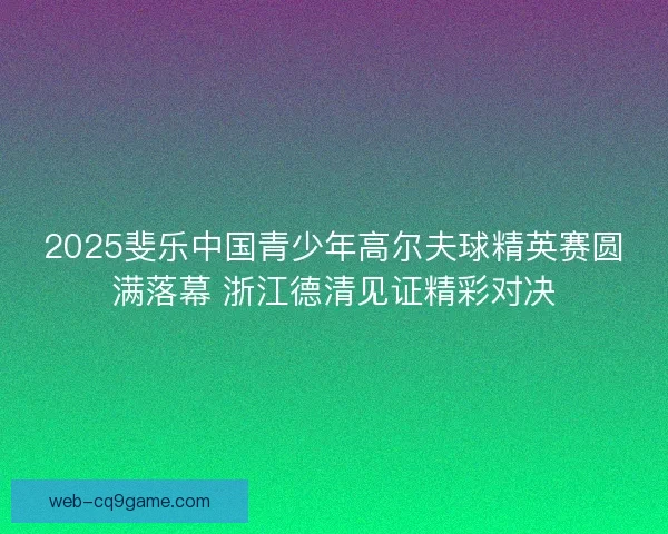 2025斐乐中国青少年高尔夫球精英赛圆满落幕 浙江德清见证精彩对决